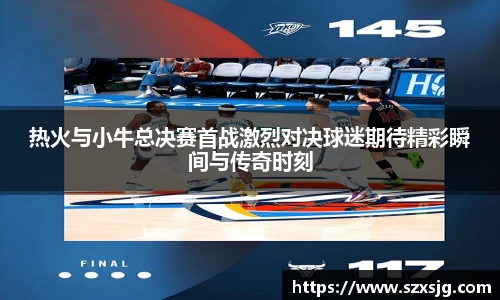 热火与小牛总决赛首战激烈对决球迷期待精彩瞬间与传奇时刻